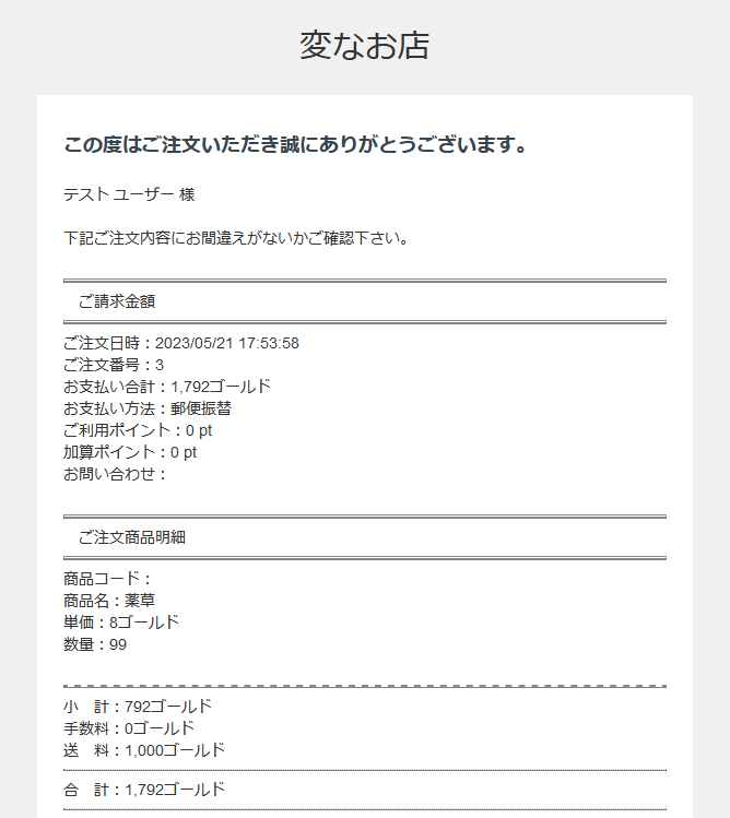 この度はご注文いただき誠にありがとうございます。
テスト ユーザー 様
下記ご注文内容にお間違えがないかご確認下さい。
ご請求金額
ご注文日時:2023/05/21 17:53:58
ご注文番号:3
お支払い合計:1,792ゴールド
お支払い方法:郵便振替
ご利用ポイント:0 pt
加算ポイント:0 pt
お問い合わせ:
ご注文商品明細
商品コード:
商品名:薬草
単価:8ゴールド
数量:99
小 計:792ゴールド
手数料:0ゴールド
送 料:1,000ゴールド
合 計:1,792ゴールド